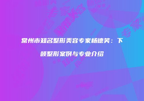 常州市知名整形美容专家杨德笑：下颌整形案例与专业介绍