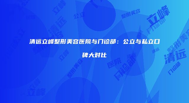 清远立峰整形美容医院与门诊部：公立与私立口碑大对比