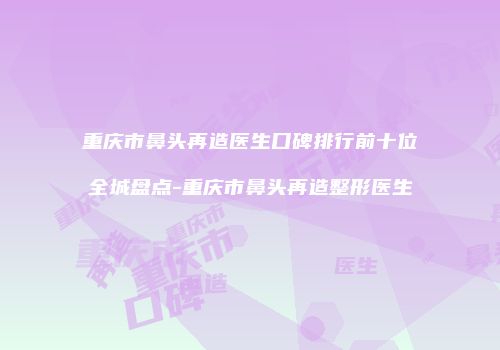重庆市鼻头再造医生口碑排行前十位全城盘点-重庆市鼻头再造整形医生