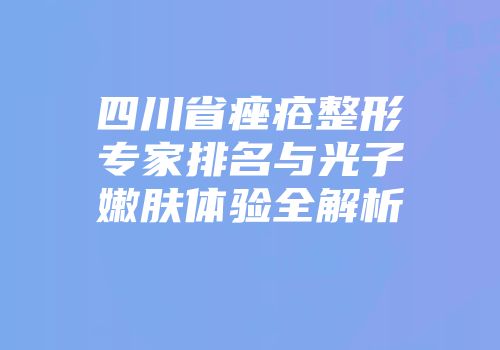 四川省痤疮整形专家排名与光子嫩肤体验全解析