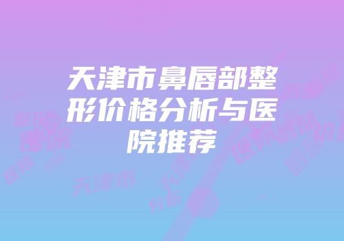 天津市鼻唇部整形价格分析与医院推荐