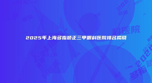2025年上海多指矫正三甲眼科医院排名揭晓