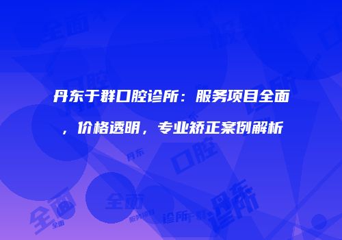 丹东于群口腔诊所：服务项目全面，价格透明，专业矫正案例解析