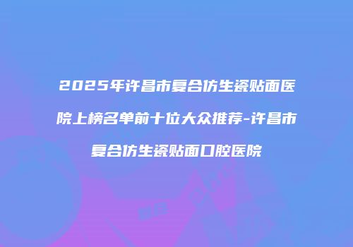 2025年许昌市复合仿生瓷贴面医院上榜名单前十位大众推荐-许昌市复合仿生瓷贴面口腔医院