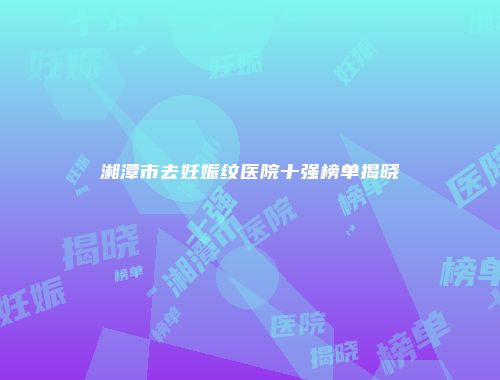 湘潭市去妊娠纹医院十强榜单揭晓