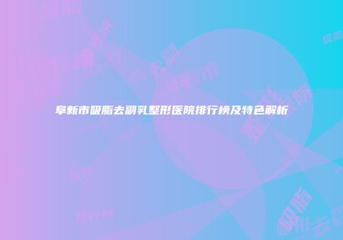 阜新市吸脂去副乳整形医院排行榜及特色解析