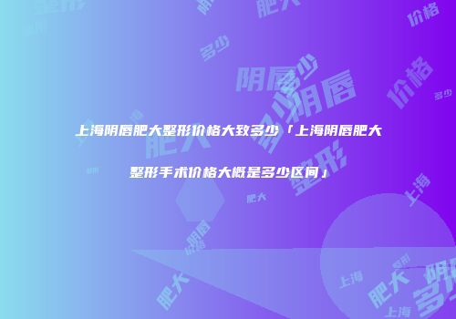 上海阴唇肥大整形价格大致多少「上海阴唇肥大整形手术价格大概是多少区间」