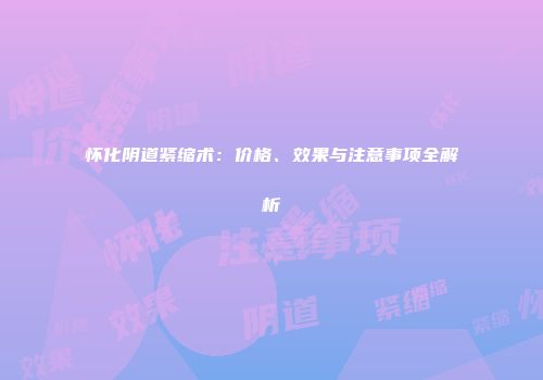 怀化阴道紧缩术：价格、效果与注意事项全解析