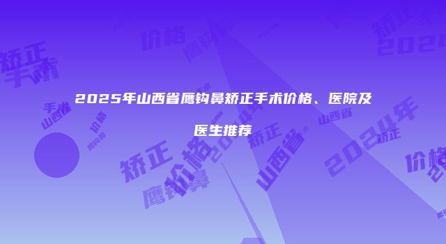 2025年山西省鹰钩鼻矫正手术价格、医院及医生推荐