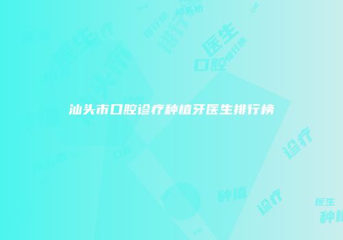 汕头市口腔诊疗种植牙医生排行榜