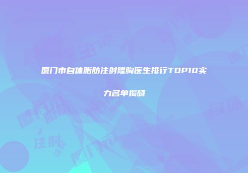 厦门市自体脂肪注射隆胸医生排行TOP10实力名单揭晓