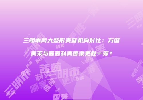 三明市两大整形美容机构对比：万国美莱与茜茜科美哪家更胜一筹？