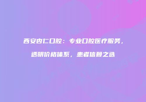 西安杏仁口腔：专业口腔医疗服务，透明价格体系，患者信赖之选
