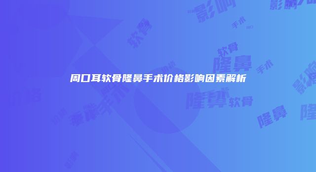 周口耳软骨隆鼻手术价格影响因素解析