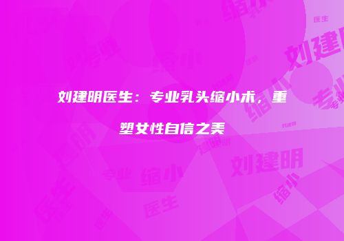 刘建明医生：专业乳头缩小术，重塑女性自信之美