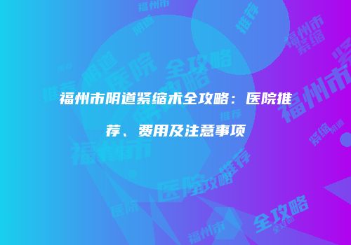 福州市阴道紧缩术全攻略：医院推荐、费用及注意事项