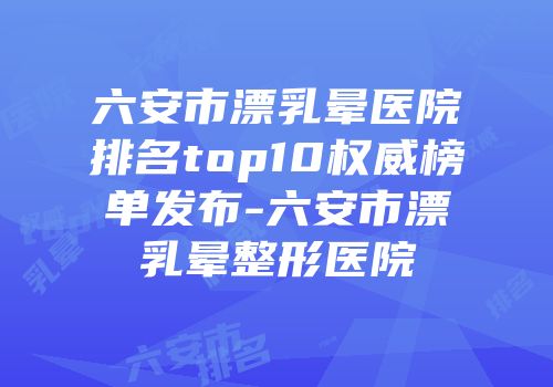 六安市漂乳晕医院排名top10权威榜单发布-六安市漂乳晕整形医院