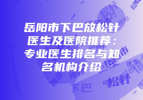 岳阳市下巴放松针医生及医院推荐：专业医生排名与知名机构介绍