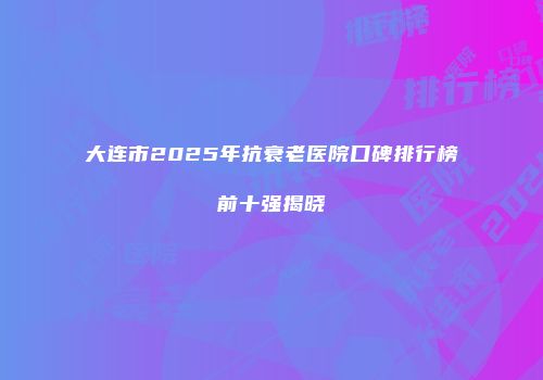 大连市2025年抗衰老医院口碑排行榜前十强揭晓