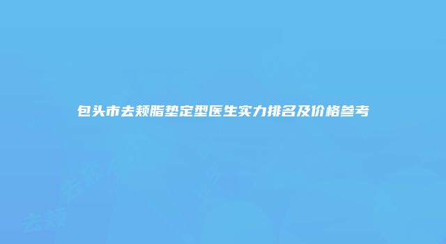 包头市去颊脂垫定型医生实力排名及价格参考
