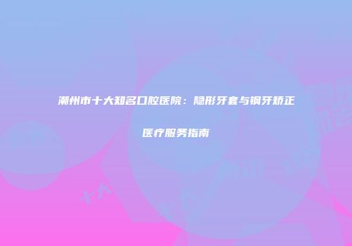 潮州市十大知名口腔医院：隐形牙套与钢牙矫正医疗服务指南