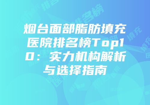 烟台面部脂肪填充医院排名榜Top10：实力机构解析与选择指南