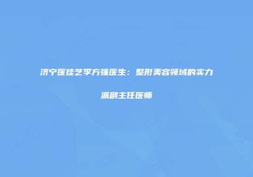 济宁医佳艺李方强医生：整形美容领域的实力派副主任医师