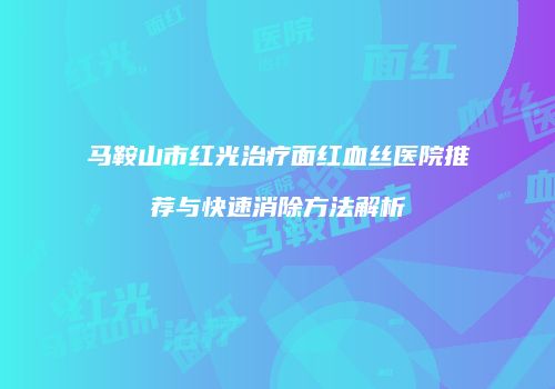 马鞍山市红光治疗面红血丝医院推荐与快速消除方法解析