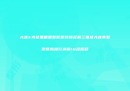大连E光祛黑眼圈整形医院排名前三强及大连市整形医院排行榜前10名揭晓