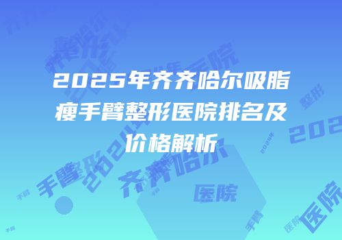 2025年齐齐哈尔吸脂瘦手臂整形医院排名及价格解析