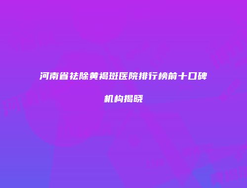 河南省祛除黄褐斑医院排行榜前十口碑机构揭晓
