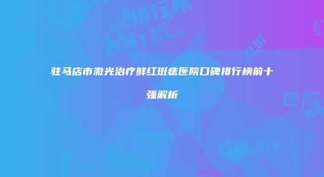 驻马店市激光治疗鲜红斑痣医院口碑排行榜前十强解析