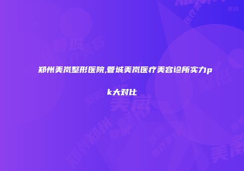 郑州美岚整形医院,管城美岚医疗美容诊所实力pk大对比