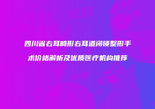 四川省右耳畸形右耳道闭锁整形手术价格解析及优质医疗机构推荐