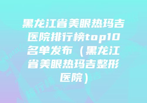 黑龙江省美眼热玛吉医院排行榜top10名单发布（黑龙江省美眼热玛吉整形医院）