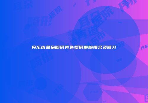 丹东市耳朵畸形再造整形医院排名及简介