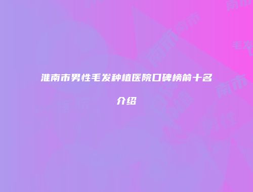 淮南市男性毛发种植医院口碑榜前十名介绍