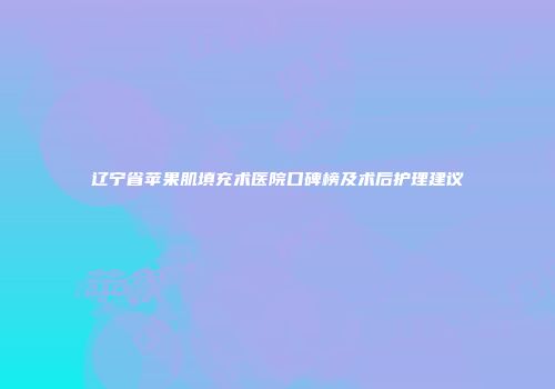 辽宁省苹果肌填充术医院口碑榜及术后护理建议
