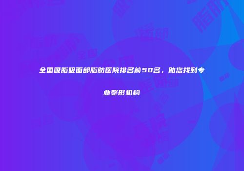 全国吸脂吸面部脂肪医院排名前50名，助您找到专业整形机构