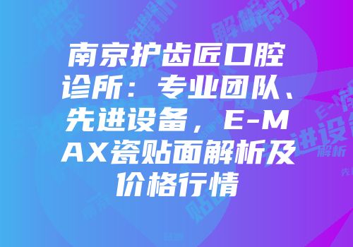 南京护齿匠口腔诊所：专业团队、先进设备，E-MAX瓷贴面解析及价格行情
