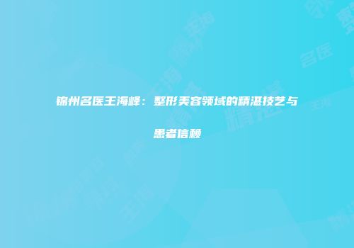 锦州名医王海峰：整形美容领域的精湛技艺与患者信赖