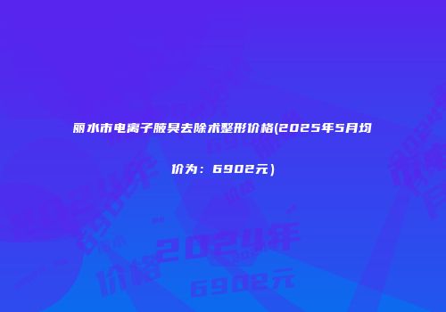 丽水市电离子腋臭去除术整形价格(2025年5月均价为：6902元）
