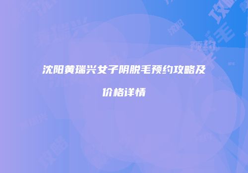 沈阳黄瑞兴女子阴脱毛预约攻略及价格详情