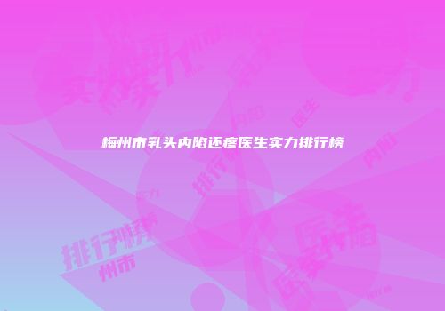 梅州市乳头内陷还疼医生实力排行榜