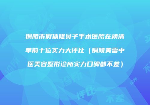 铜陵市假体隆鼻子手术医院在榜清单前十位实力大评比（铜陵黄雷中医美容整形诊所实力口碑都不差）