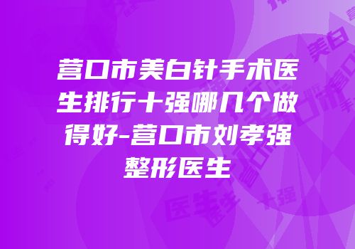 营口市美白针手术医生排行十强哪几个做得好-营口市刘孝强整形医生