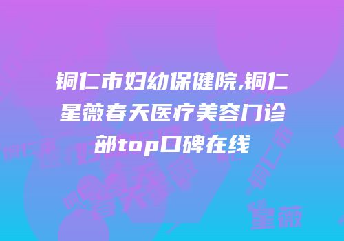 铜仁市妇幼保健院,铜仁星薇春天医疗美容门诊部top口碑在线