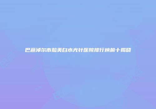 巴彦淖尔市脸美白水光针医院排行榜前十揭晓