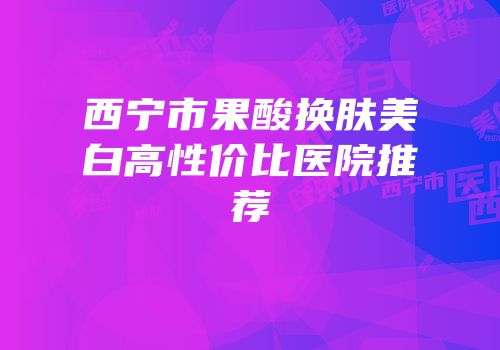 西宁市果酸换肤美白高性价比医院推荐