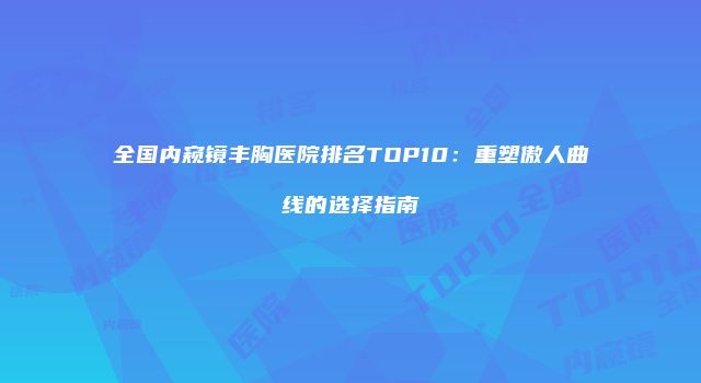 全国内窥镜丰胸医院排名TOP10：重塑傲人曲线的选择指南